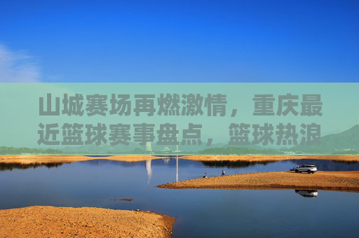 山城赛场再燃激情，重庆最近篮球赛事盘点，篮球热浪席卷山城街头与场馆