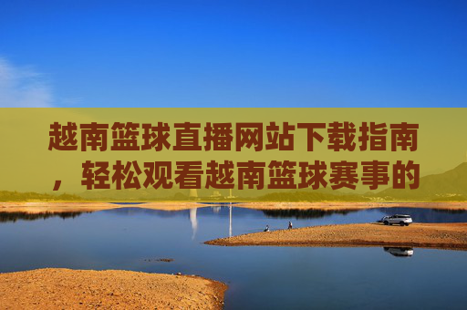 越南篮球直播网站下载指南，轻松观看越南篮球赛事的实用方法