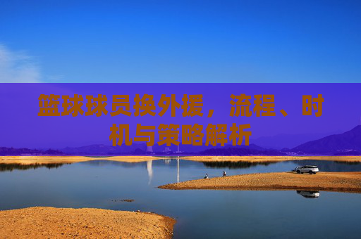 篮球球员换外援,流程、时机与策略解析