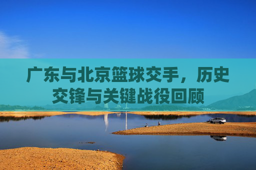 广东与北京篮球交手，历史交锋与关键战役回顾