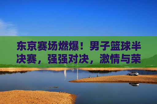 东京赛场燃爆！男子篮球半决赛，强强对决，激情与荣耀的碰撞