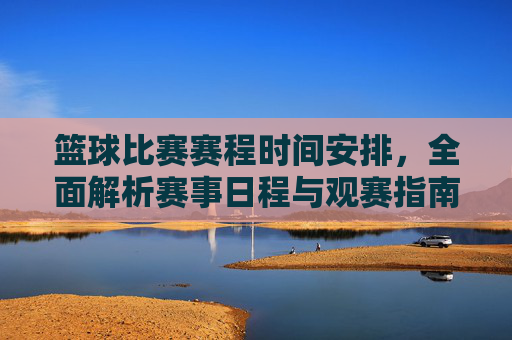 篮球比赛赛程时间安排，全面解析赛事日程与观赛指南