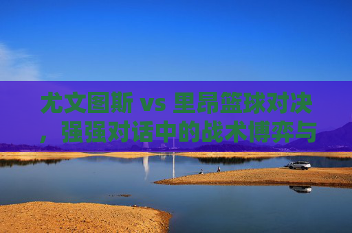 尤文图斯 vs 里昂篮球对决,强强对话中的战术博弈与胜负预测