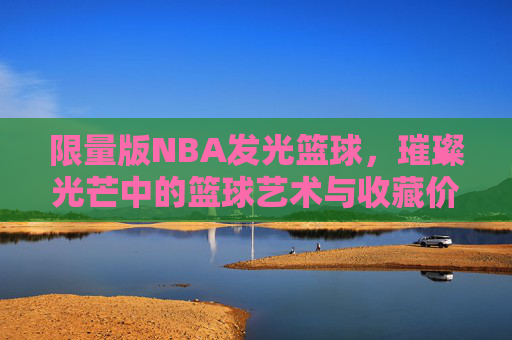 限量版NBA发光篮球,璀璨光芒中的篮球艺术与收藏价值