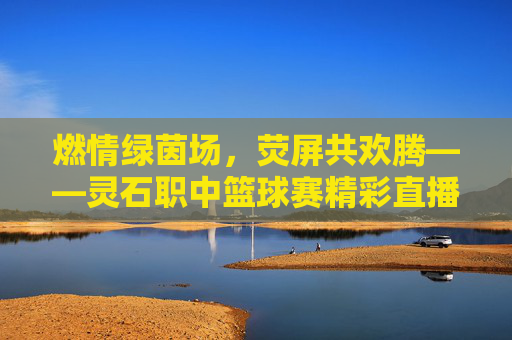 燃情绿茵场,荧屏共欢腾——灵石职中篮球赛精彩直播全记录