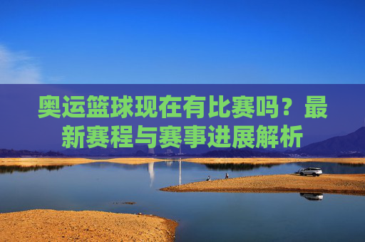 奥运篮球现在有比赛吗?最新赛程与赛事进展解析