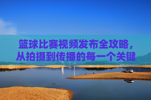 篮球比赛视频发布全攻略,从拍摄到传播的每一个关键步骤