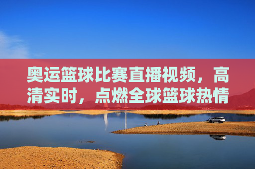 奥运篮球比赛直播视频,高清实时,点燃全球篮球热情