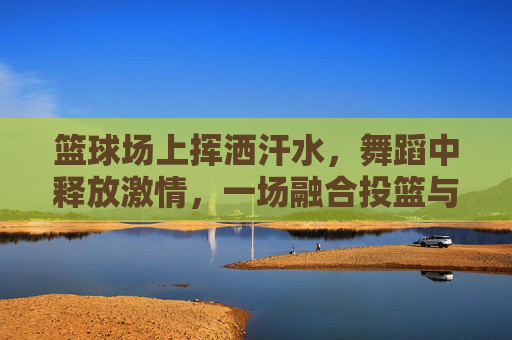 篮球场上挥洒汗水，舞蹈中释放激情，一场融合投篮与舞蹈的视觉盛宴，篮球场上投篮，舞蹈中舞动，一场融合汗水与激情的视觉盛宴