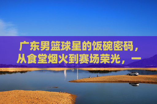 广东男篮球星的饭碗密码，从食堂烟火到赛场荣光，一口饭里藏着冠军的广东味