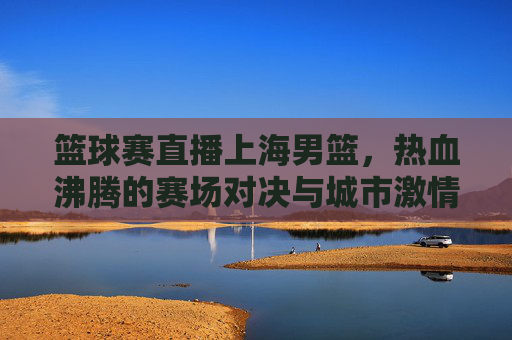 篮球赛直播上海男篮，热血沸腾的赛场对决与城市激情的碰撞