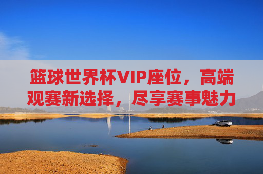 篮球世界杯VIP座位,高端观赛新选择,尽享赛事魅力与特权,篮球世界杯VIP座位,高端观赛新选择,尽享赛事魅力与特权