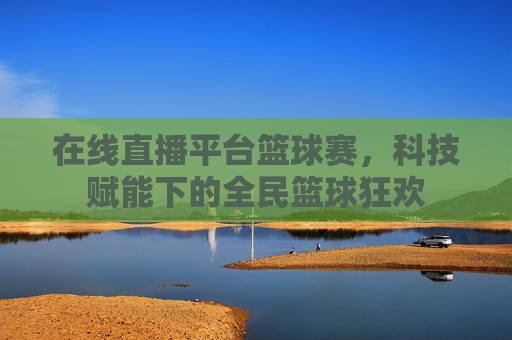 在线直播平台篮球赛，科技赋能下的全民篮球狂欢