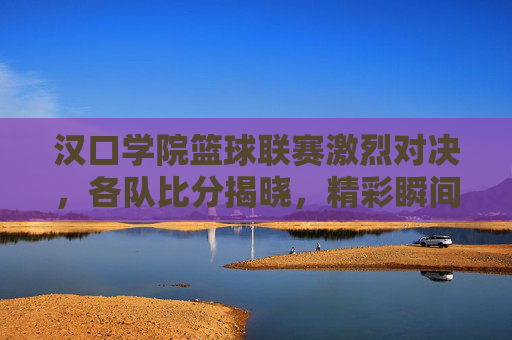 汉口学院篮球联赛激烈对决，各队比分揭晓，精彩瞬间回顾