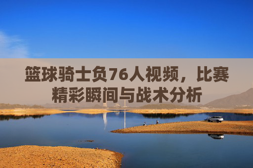 篮球骑士负76人视频,比赛精彩瞬间与战术分析