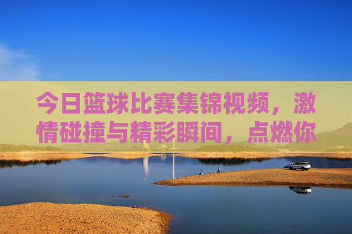 今日篮球比赛集锦视频,激情碰撞与精彩瞬间,点燃你的篮球热情