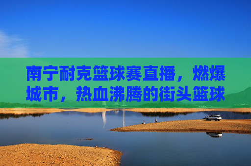 南宁耐克篮球赛直播，燃爆城市，热血沸腾的街头篮球盛宴，南宁耐克篮球赛直播，燃爆城市的热血街头篮球盛宴