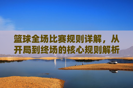 篮球全场比赛规则详解,从开局到终场的核心规则解析