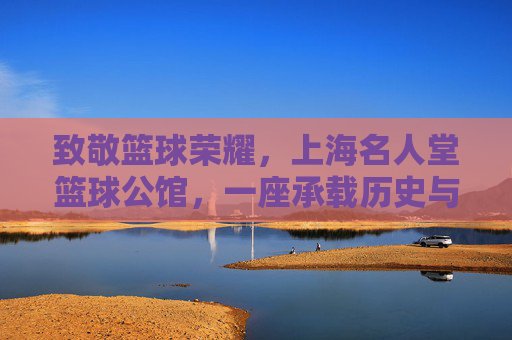 致敬篮球荣耀,上海名人堂篮球公馆,一座承载历史与激情的篮球文化地标