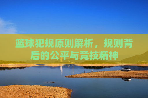 篮球犯规原则解析，规则背后的公平与竞技精神