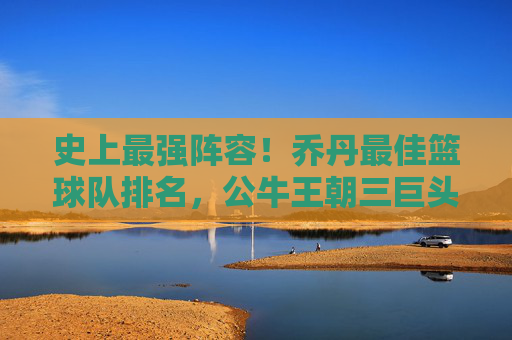 史上最强阵容!乔丹最佳篮球队排名,公牛王朝三巨头巅峰对决,传奇球员的巅峰组合,史上最强阵容,乔丹最佳篮球队排名,公牛王朝三巨头巅峰对决与传奇球员的巅峰组合