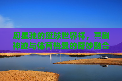 周星驰的篮球世界杯，喜剧神迹与体育热爱的奇妙融合