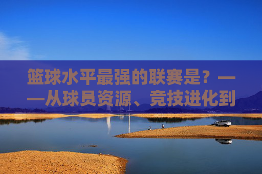 篮球水平最强的联赛是？——从球员资源、竞技进化到联赛生态的全维度剖析，篮球水平最强的联赛是？——从球员资源、竞技进化到联赛生态的全维度剖析