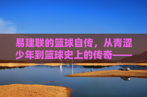 易建联的篮球自传,从青涩少年到篮球史上的传奇——汗水与坚持的印记