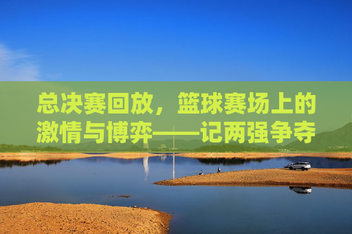 总决赛回放,篮球赛场上的激情与博弈——记两强争夺的巅峰对决