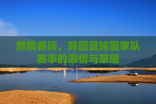 燃情赛场，韩国篮球国家队赛事的激情与荣耀