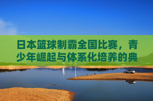 日本篮球制霸全国比赛,青少年崛起与体系化培养的典范