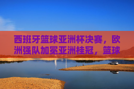 西班牙篮球亚洲杯决赛,欧洲强队加冕亚洲桂冠,篮球魅力跨越地域边界