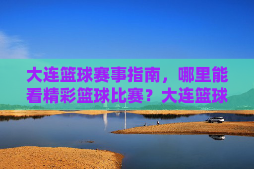 大连篮球赛事指南，哪里能看精彩篮球比赛？大连篮球赛事指南，哪里能看精彩篮球比赛？