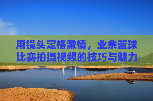 用镜头定格激情,业余篮球比赛拍摄视频的技巧与魅力