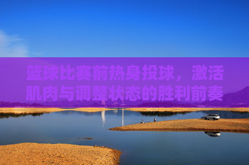 篮球比赛前热身投球，激活肌肉与调整状态的胜利前奏