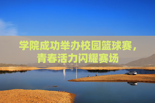 学院成功举办校园篮球赛，青春活力闪耀赛场