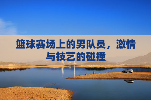 篮球赛场上的男队员，激情与技艺的碰撞