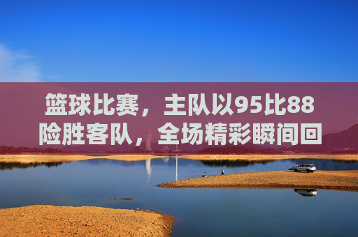 篮球比赛,主队以95比88险胜客队,全场精彩瞬间回顾