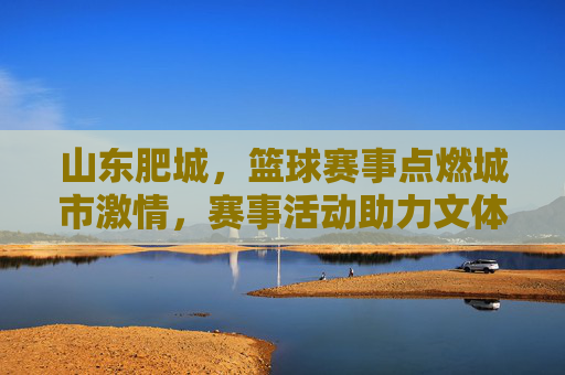 山东肥城,篮球赛事点燃城市激情,赛事活动助力文体融合