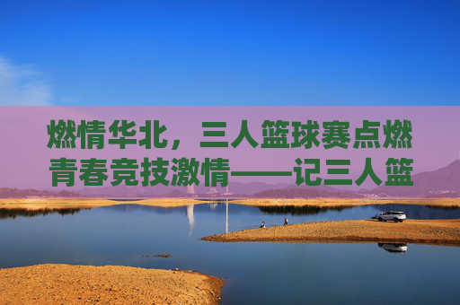 燃情华北,三人篮球赛点燃青春竞技激情——记三人篮球华北赛区精彩角逐
