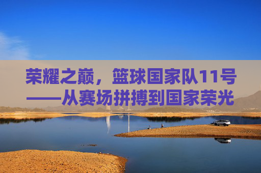 荣耀之巅，篮球国家队11号——从赛场拼搏到国家荣光的不灭星火