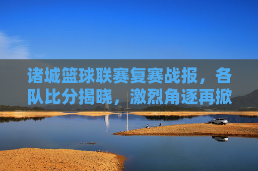 诸城篮球联赛复赛战报，各队比分揭晓，激烈角逐再掀高潮，诸城篮球联赛复赛战报，各队比分揭晓，激烈角逐再掀高潮