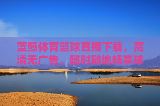蓝鲸体育篮球直播下载,高清无广告,随时随地畅享球赛盛宴,球迷追星的优选平台,蓝鲸体育篮球直播下载,高清无广告,随时随地畅享球赛盛宴,球迷追星优选平台