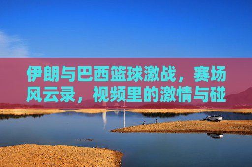 伊朗与巴西篮球激战,赛场风云录,视频里的激情与碰撞