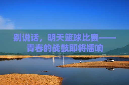 别说话，明天篮球比赛——青春的战鼓即将擂响