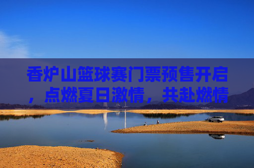 香炉山篮球赛门票预售开启，点燃夏日激情，共赴燃情对决