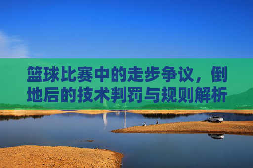 篮球比赛中的走步争议，倒地后的技术判罚与规则解析，篮球比赛中走步争议、倒地技术判罚与规则解析