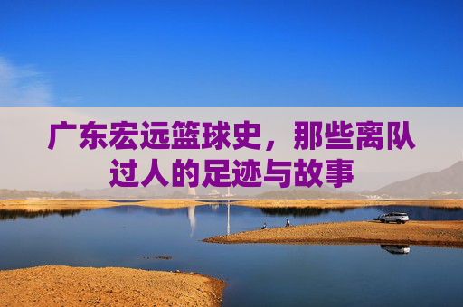 广东宏远篮球史，那些离队过人的足迹与故事