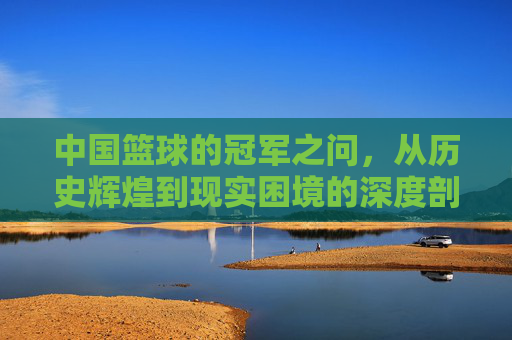 中国篮球的冠军之问,从历史辉煌到现实困境的深度剖析