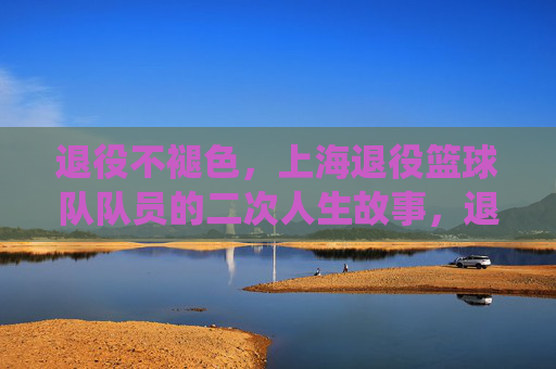 退役不褪色，上海退役篮球队队员的二次人生故事，退役不褪色，上海退役篮球队队员的二次人生故事